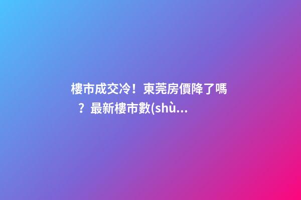 樓市成交冷！東莞房價降了嗎？最新樓市數(shù)據(jù)官宣